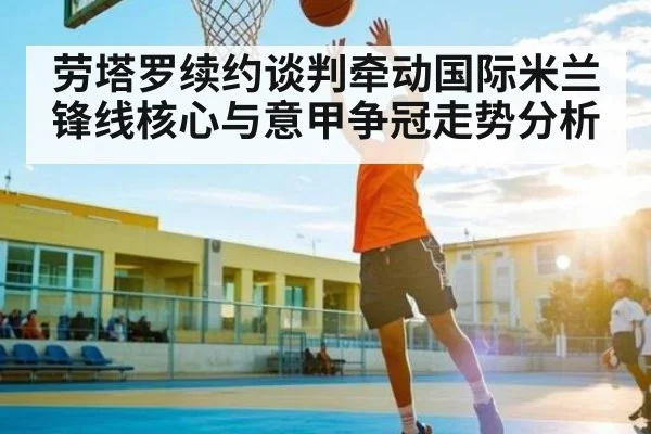 劳塔罗续约谈判牵动国际米兰锋线核心与意甲争冠走势分析