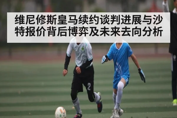 维尼修斯皇马续约谈判进展与沙特报价背后博弈及未来去向分析