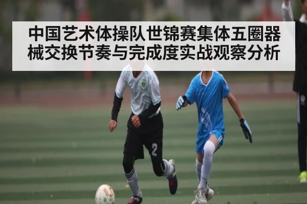 中国艺术体操队世锦赛集体五圈器械交换节奏与完成度实战观察分析